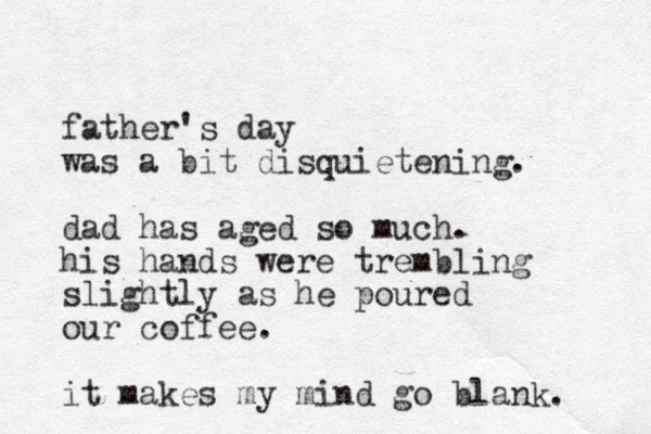 father's day was a bit disquietening. dad has aged so much. his hands were trembling slightly as he poured our coffee. it makes my mind go blank. 