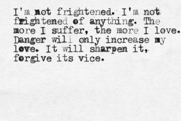 I'm not frightened . I'm not frightened of anything. The more I suffer, the more I love. Danger will only increase my love. It will sharpen it, forgive its vice. 
