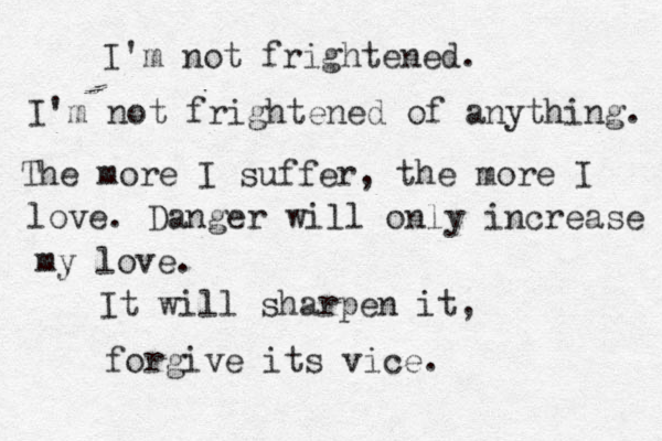 I'm not frightened. I'm not frightened of anything. The more I suffer, the more I love. Danger will only increase my love. It will sharpen it, forgive its vice.