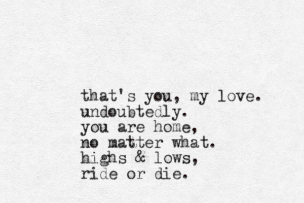 that's you , my love. undoubtedly. you are home, no matter what. highs & lows, ride or die.