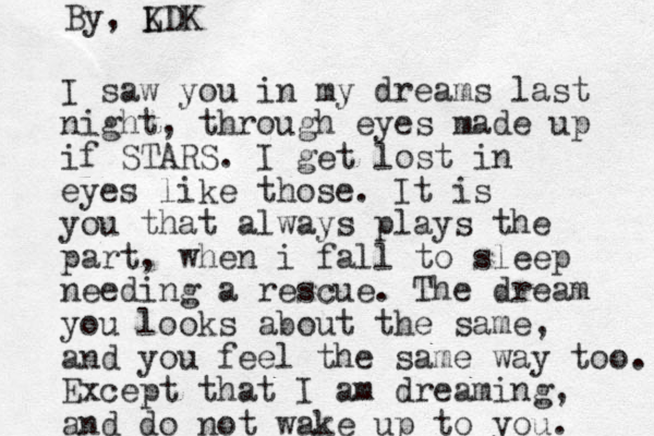 I saw you in my dreams last night, through eyes made up if STARS. I get lost in eyes like those. It is you that always plays the part, when i fall to sleep needing a rescue. The dream you looks about the same, and you feel the same way too. Except that I am dreaming, and do not wake up to you. By, L KDK