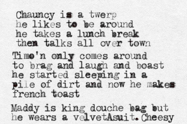 Chauncy is a twerp he likes to be around he takes a lunch break then talks all over town Timo'n only comes around to brag and laugh and boast he started sleeping in a pile of dirt and now he makes french toast Maddy is king douche bag but he wears a velvet suit A . Cheesy 