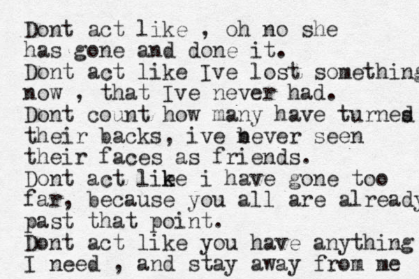 Dont act like , oh no she has gone and done it. Dont act like Ive lost something now , that Ive never had. Dont count how many have turnes d their backs, ive b never seen their faces as friends. Dont act lie k ke i have gone too far, because you all are already past that point. Dont act like you have anything I need , and stay away from me 
