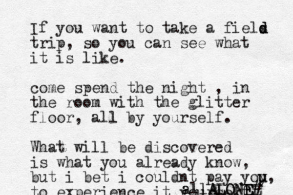 If you want to take a fiels d d d trip, so you can see what it is like. come spend the night , in the room with the glitter floor, all by yourself. What will be discovered is what you already know, but i bet i couldnt pay yoy u u, to experience it yoursekf a all A AL LO ON NEE E E # 