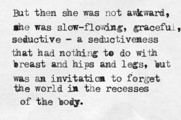 But then she was not awkward, she was slow-flowing, graceful, seductive - a seductiveness that had nothing to do with breast and hips and legs, but was an invitation to forget the world in the recesses of the body.