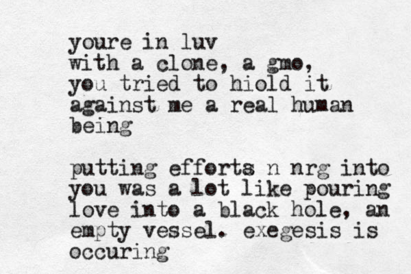 youre in luv with a clone, a gmo, you tried to hiold it against me a real human being putting efforta s n nrg into you was a lot like pouring love into a black hole, an empty vessel. exegesis is occuring
