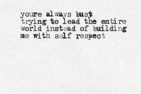 youre always bust y trying to lead the entire world instead of building me with self respect
