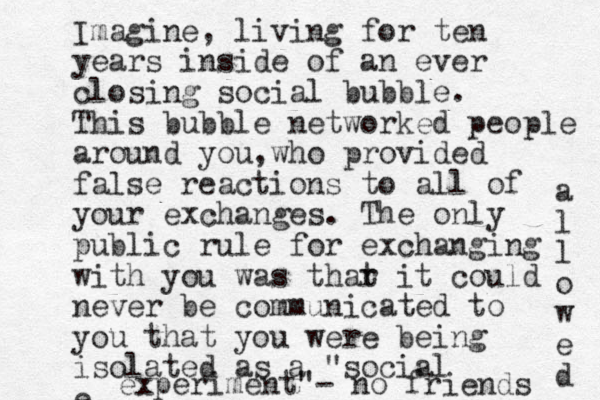 Imagine, living for ten years inside of an ever closing social bubble. This bubble networked people around you who , provided false reactions to all of your exchanges. The only public rule for exchanging with you was thar t it could never be communicated to you that you were being isolated as a "social e experiment"- no friends a l l o w e d 