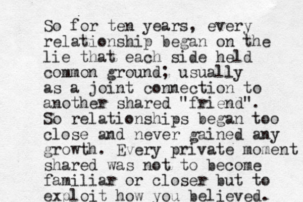 So for ten years, every relationship began on the lie that each side held common ground; usually as a joint connection to another shared "friend". So relationships began too close and never gained any growth. Every private moment shared was not to become familiar or closer but to exploit how you believed. 