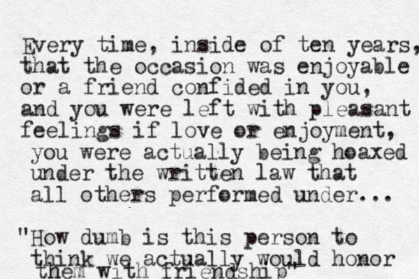 Every time, inside of ten years, that the occasion was enjoyable or a friend confided in you, and you were left with pleasant feelings if love or enjoyment, you were actually being hoaxed under the written law that all others performed under... How dumb is " this person to think we actually would honor h them with friendship"