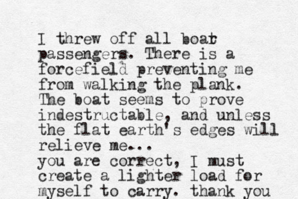 I threw off all boar t passengers. There is a forcefield preventing me from walking the plank. The boat seems to prove indestructable, and unless the flat earth 's edges will relieve me... you are correct, I must create a lighter load for myself to carry. thank you 