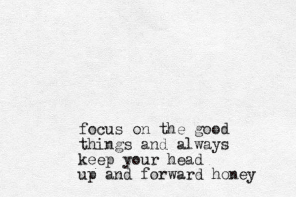 focus on the good things and always keep your head up and forward honey