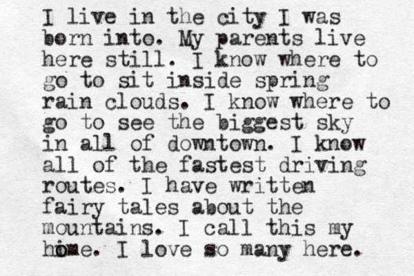 I live in the city I was born into. My parents live here still. I know where to go to sit inside spring rain clouds. I know where to go to see the biggest sky in all of downtown. I know all of the fastest driving routes. I have written fairy tales about the mountains. I call this my hi ome o . I love so many here. 