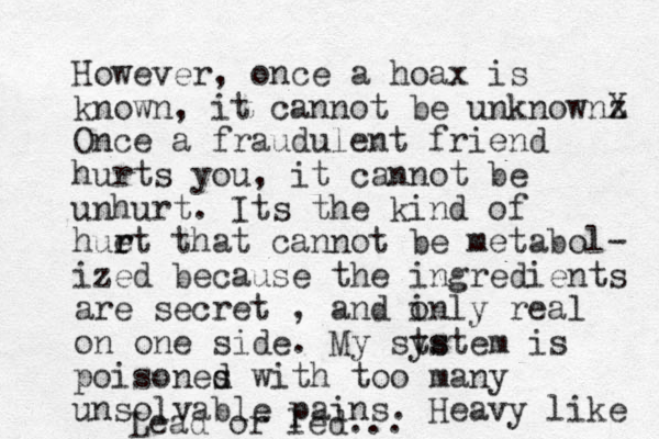 However, once a hoax is known, it cannot be unknownz X Once a fraud ulent friend hurts you, it cannot be unhurt. Its the kind of huet r r that cannot be metabol- ized because the ingredients are secret , and inly o real on one side. My sts ystem is poisones d d with too many unsolvable pains. Heavy like Lead or led...
