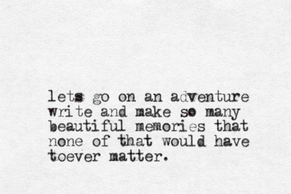 lets go on an adventure write and make so many beautiful memories that none of that would have toever matter.