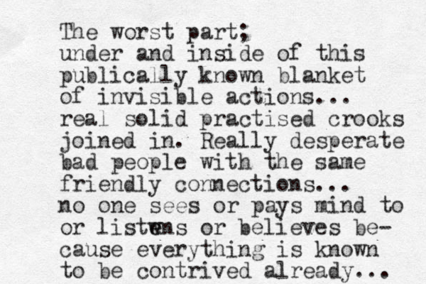 The worst part; under and inside of this publically known blanket of invisible actions... real solid practised crooks joined in. Really desperate bad people with the same friendly connections... no one sees or pays mind to or listwns or e e believes be- cause everything is known to be contrived already... 
