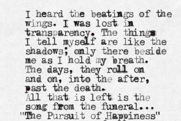 i I heard the beatings of the wings. I was lost in transparency. The things I tell myself are like the shadows; only there beside me as I hold my breath. The days, they roll on and on, into the after, past the death. All that is left is the song from the funeral... The Pursuit of Happiness" "