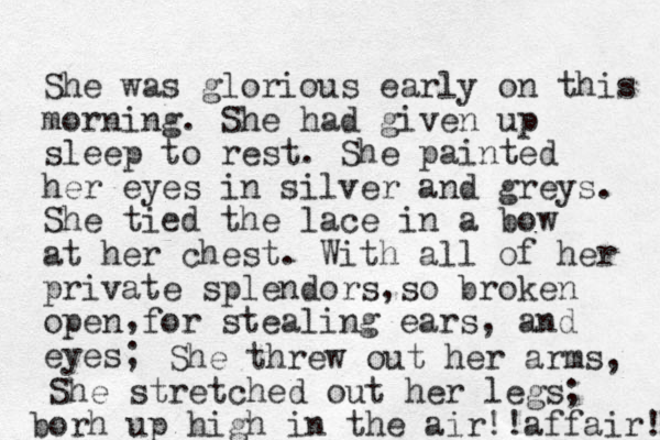 She was glorious early on this morning. She had given up sleep to rest. She painted her eyes in silver and greys. She tied the lace in a bow at her chest. With all of her private splendors, so broken open for stealing ears, and eyes; , She threw out her arms, She stretched out her legs; borh up high in the air!!affair! 