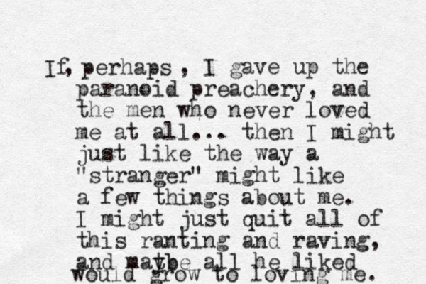 If perhaps , , I gave up the paranoid preachery, and the men who never loved me at all... then I might just like the way a "stranger" might like a few things about me. I might just quit all of this ranting and raving, and matb ybe all he liked would grow to loving me. 