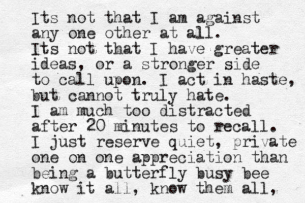 Its not that I am against any one other at all. Its not that I have greater ideas, or a stronger side to call upon. I act in haste, but cannot truly hate. I am much too distracted after 20 minutes to recall. I just reserve quiet, private one on one appreciation than being a butterfly busy bee know it all, know them all, 