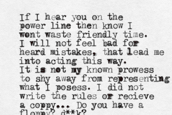 If I hear you on the power line then know I wont waste friendly time. I will not feel bad for heard mistakes, that lead me into acting this way. It is not my known prowess to shy away from representing what I posess. I did not write the rules or recieve a coppy... Do you have a floppy? d**k?