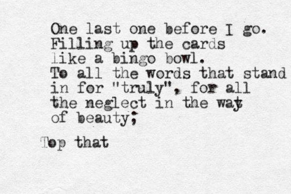 One last one before I go. Filling up the cards like a bingo bowl. To all the words that stand in for "truly", for all the neglect in the wat y of beauty; Top that