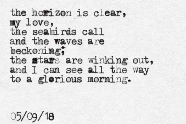 the horizon is clear, my love, the seabirds call and the waves are beckoning; the stars are winking out, and I can see all the way to a glorious morning. 05/09/18