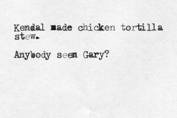 Kendal made chicken tortilla stew. Anybody seen Gary?