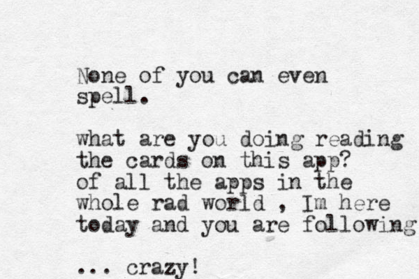 None of you can even spell. what are you doing reading the cards on this app? of all the apps in the whole rad world , Im here today and you are following ... crazy!