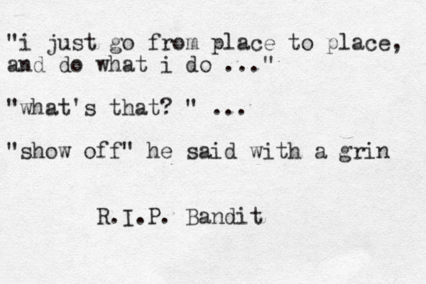 "i just go from place to place, and do what i do ..." "what's that? " ... "show off" he said with a grin R.I.P. Bandit 