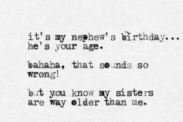 it's my nephew's birthday.... he's your age. bahaha, that sounds so wrong! but uo y u know my sisters are way older than me. 