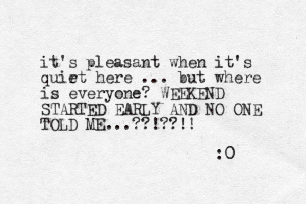 it's pleasant when it's quir e et here ... but where is everyone? WEEKEND STARTED EARLY AND NO ONE TOLD ME...??!??!! :0 0 