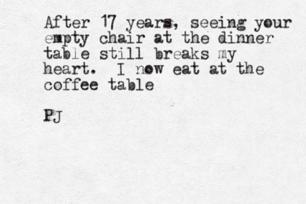 After 17 years, seeing your empty chair at the dinner table still breaks my heart. I now eat at the coffee table PJ