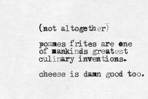 (not altogether) pommes frites are one of mankinds greatest culinary inventions. cheese is damn good too. 