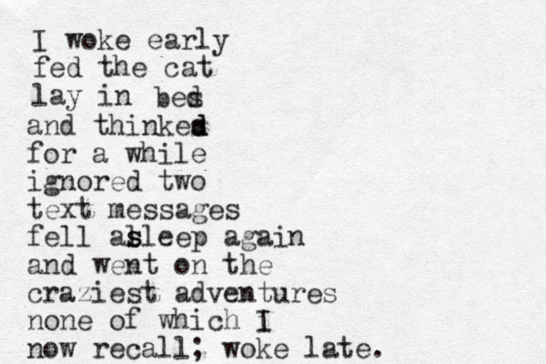 I woke early fed the cat lay in bes d and thinkes d d for a while ignored two text messages fell al s sleep again and went on the craziest adventures none of which i I now recall; woke late. 