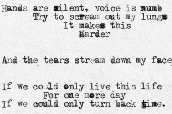 Hands are silent, voice is numb Try to scream out my lungs It makes this a Harder And the tears stream down my face If we could only live this life For one more day If we could only turn back gime t t t . 