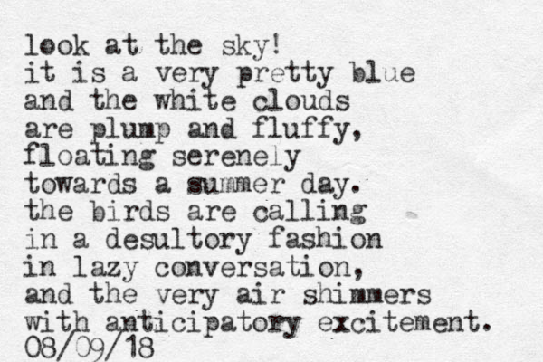 look at the sky! it is a very pretty blue and the white clouds are plump and fluffy, floating serenely towards a summer day. the birds are calling in a desultory fashion in lazy conversation, and the very air shimmers with anticipatory excitement. 08/09/18