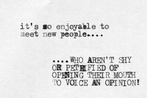 it's so enjoyable to meet new people.... ....WHO AREN'T SHY OR PETEIFIED OF OPENING THEIR MOUTH TO VOICE AN OPINION! R 