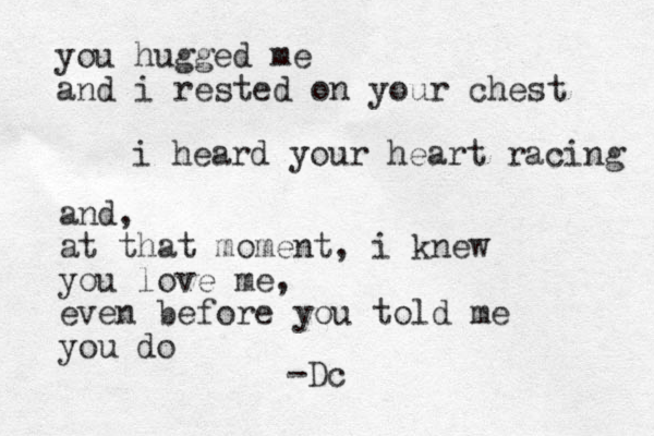 you hugged me and i rested on your chest i heard your heart racing and, at that moment, i knew you love me, even before you told me you do -Dc