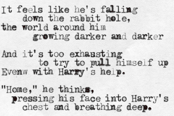 It feels like he's falling l down the rabbit hole, the world around him growing darker and darker And it's too exhas usting to try to pull himself up Evenw with Harry's help. "Home," he thinks, pressing his face into Harry's chest and breathing deep. 