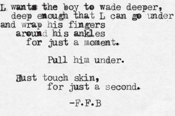 L wants the boy to wade deeper, deep enough that L can go under and wrap his fingers around his ankles for just a moment. Pull him under. Hust J touch skin, for just a second. -F.F.B
