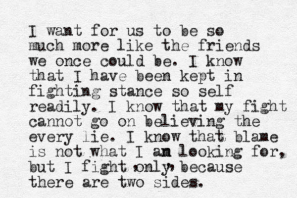 I want for us to be so much more like the friends we once could be. I know that I have been kept in fighting stance so self readily. I know that my fight cannot go on believing the every lie. I know that blame is not what I an n m looking for, but I fight only because there are two sides. , , , 