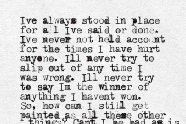 Ive always stood in place for all Ive said or done. Ive never not held account for the times I have hurt anyone. Ill never try to slip out of any time I was wrong. Ill never try to say Im the winner of anything I havent won. So, how can I still get painted as a ll these other things? Cant I be bad as is 