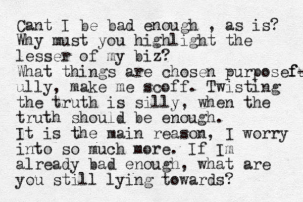 Cant I be bad enough , as is? Why must you highlight the lesser of my biz? What things are chosen purposeful f- ully, make me scoff. Twisting the truth is silly, when the truth should be enough. It is the main reason, I worry into so much more. If Im already ba d enough, what are you still lying towards? 
