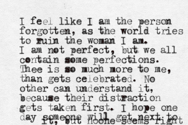I feel like I am the person forgotten, as the world tries to ruin the woman I am. I am not perfect, but we all contain some perfections. Thee is so much more to me, than gets celebrated. No other can understand it, because their distraction gets taken first. I hope one day someone will get next to it, but noone seems right 
