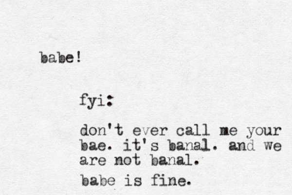 babe! fyi: don't ever call me your bae. it's banal. and we are not banal. babe is fine. 