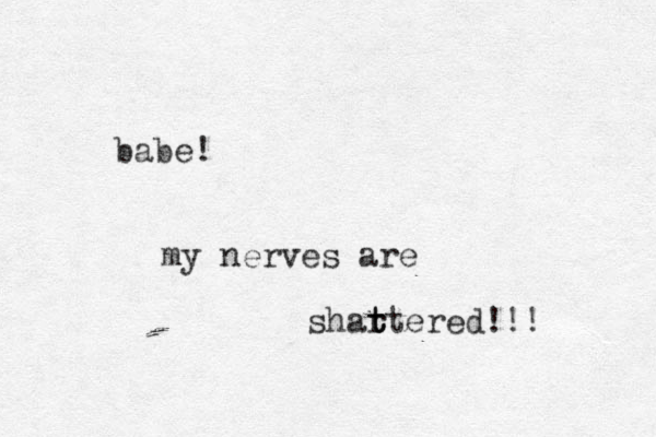 babe! my nerves are shartered!!! t t t 
