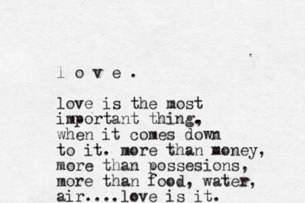 l o v e . love is the most important thing. , when it comes down to it. more than money, more than possesions, more than food, water, air....love is it. 