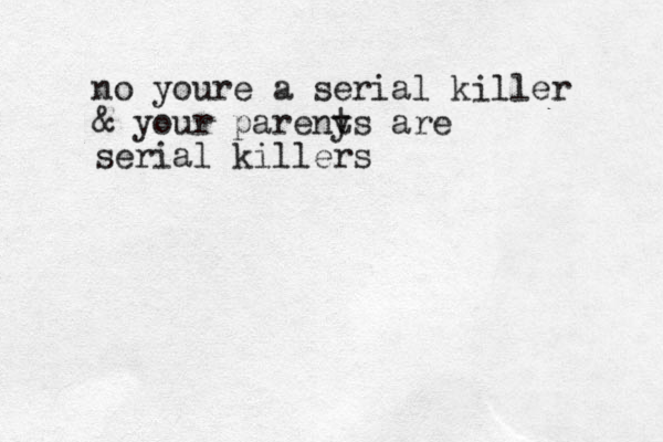 no youre a serial killer & your pareny ts are serial killers