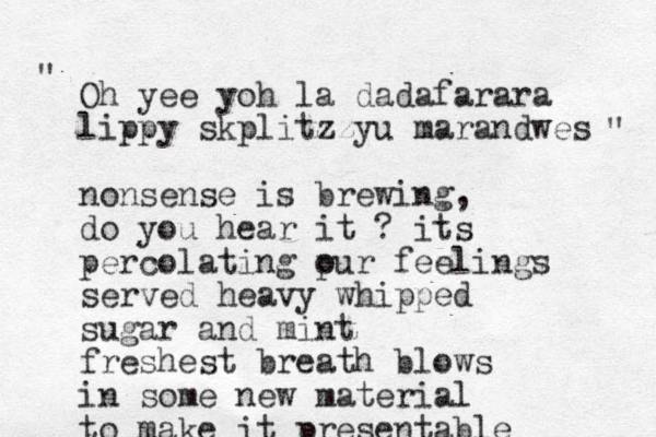 Oh yee yoh la dadafarara lippy skplitzzyu marandwes nonsense is brewing, do you hear it ? its percolating pur o feelings served heavy whipped sugar and mint freshest breath blows in some new material to make it presentable " " 